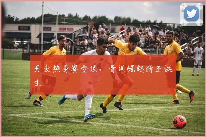 丹麦热身赛登顶,青训崛起新王诞生