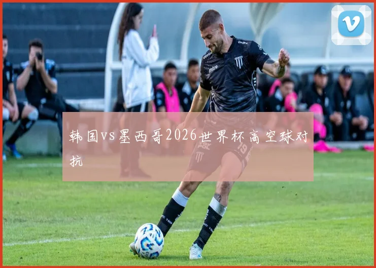 韩国vs墨西哥2026世界杯高空球对抗