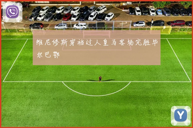 维尼修斯穿裆过人皇马客场完胜毕尔巴鄂