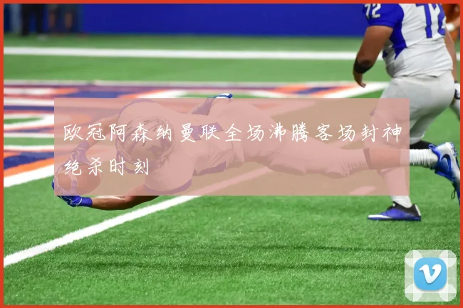 欧冠阿森纳曼联全场沸腾客场封神绝杀时刻