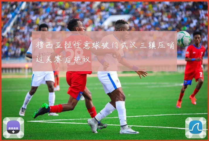 穆西亚拉任意球破门武汉三镇压哨过关赛后热议