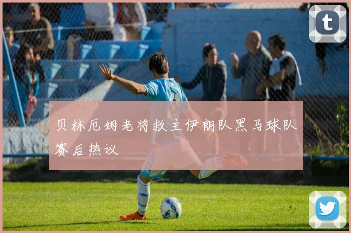 贝林厄姆老将救主伊朗队黑马球队赛后热议