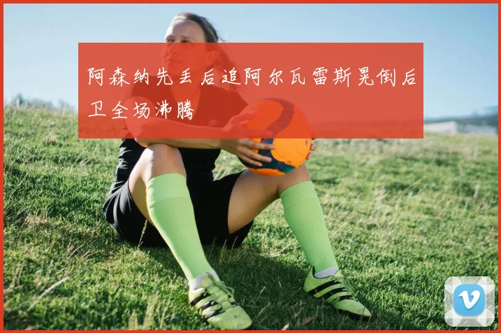 阿森纳先丢后追阿尔瓦雷斯晃倒后卫全场沸腾