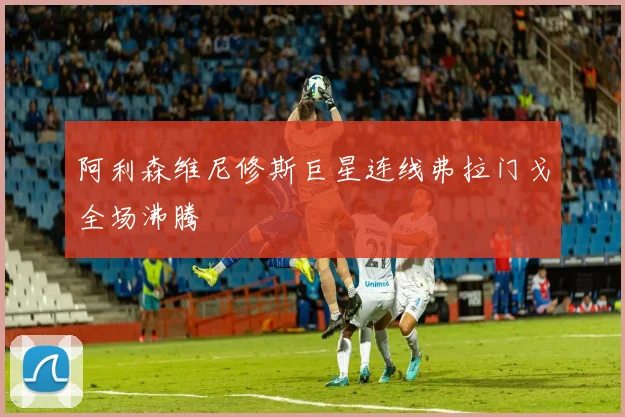 阿利森维尼修斯巨星连线弗拉门戈全场沸腾