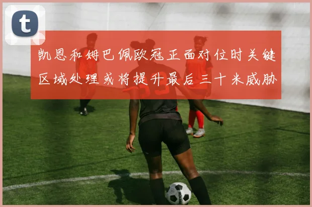 凯恩和姆巴佩欧冠正面对位时关键区域处理或将提升最后三十米威胁