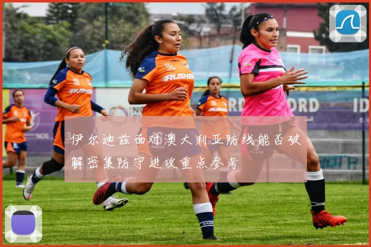 伊尔迪兹面对澳大利亚防线能否破解密集防守进攻重点参考