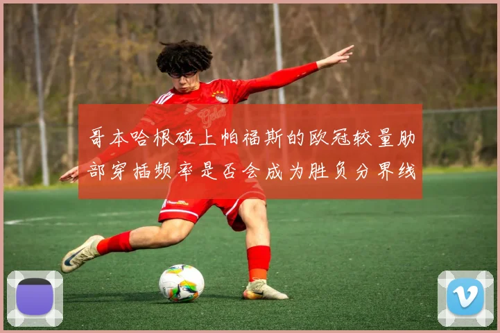 哥本哈根碰上帕福斯的欧冠较量肋部穿插频率是否会成为胜负分界线