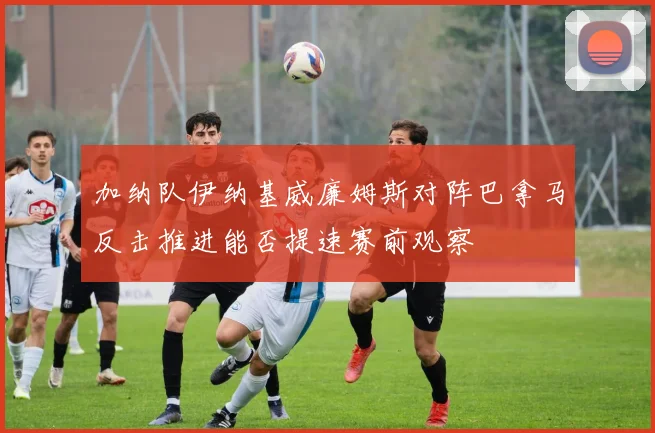 加纳队伊纳基威廉姆斯对阵巴拿马反击推进能否提速赛前观察