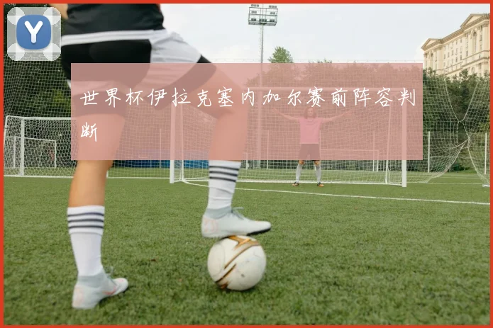 世界杯伊拉克塞内加尔赛前阵容判断