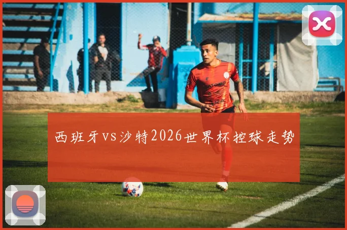 西班牙vs沙特2026世界杯控球走势