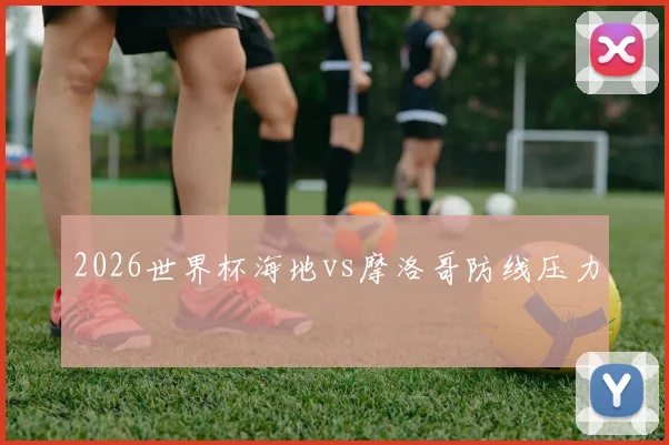 2026世界杯海地vs摩洛哥防线压力