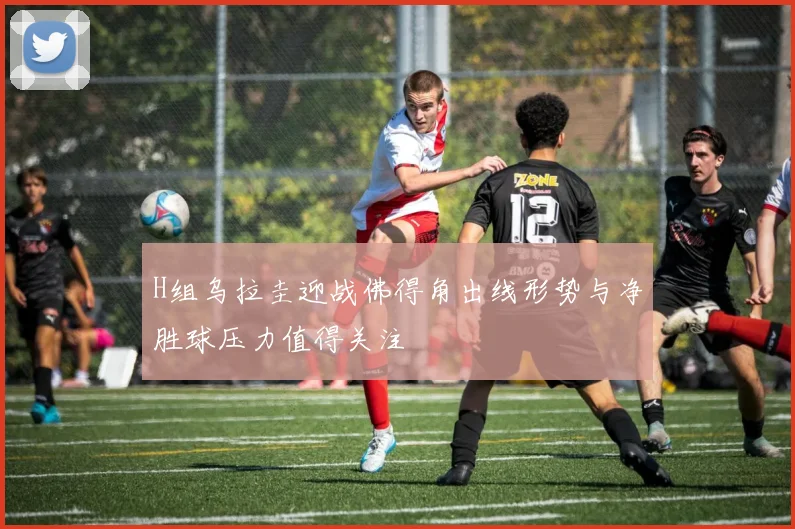 H组乌拉圭迎战佛得角出线形势与净胜球压力值得关注
