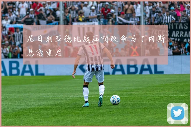 尼日利亚德比战压哨改命马丁内斯悬念重启