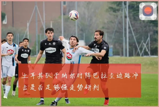 土耳其队于纳尔对阵巴拉圭边路冲击是否足够强走势研判