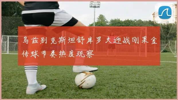 乌兹别克斯坦舒库罗夫迎战刚果金传球节奏热度观察