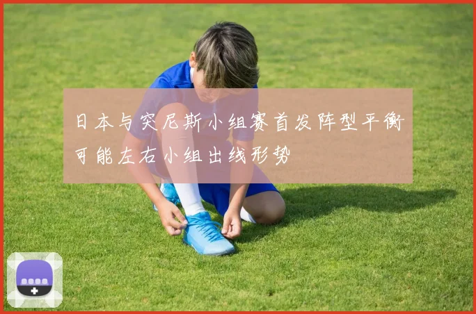 日本与突尼斯小组赛首发阵型平衡可能左右小组出线形势