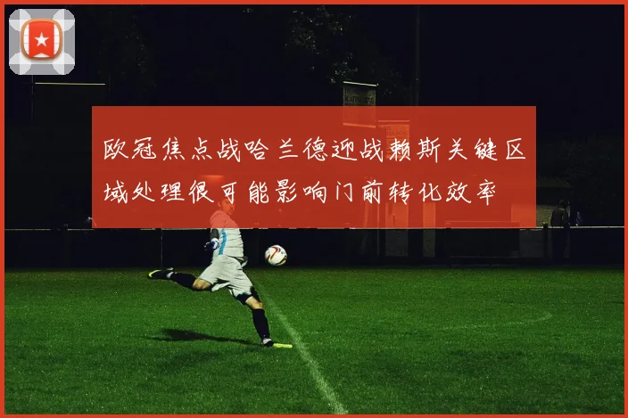 欧冠焦点战哈兰德迎战赖斯关键区域处理很可能影响门前转化效率