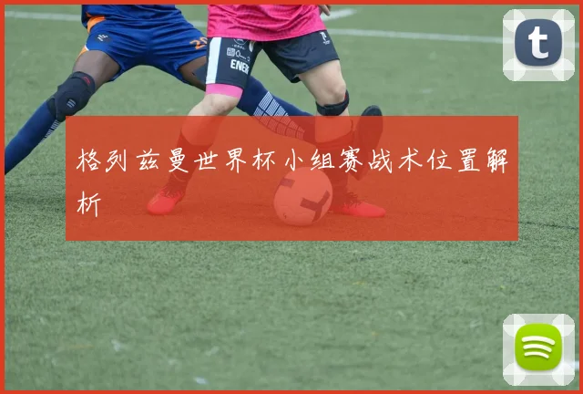 格列兹曼世界杯小组赛战术位置解析
