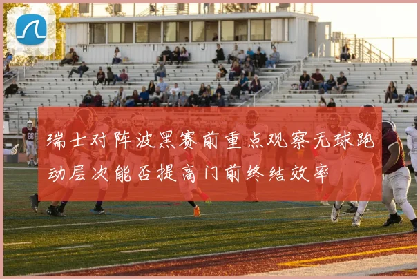 瑞士对阵波黑赛前重点观察无球跑动层次能否提高门前终结效率