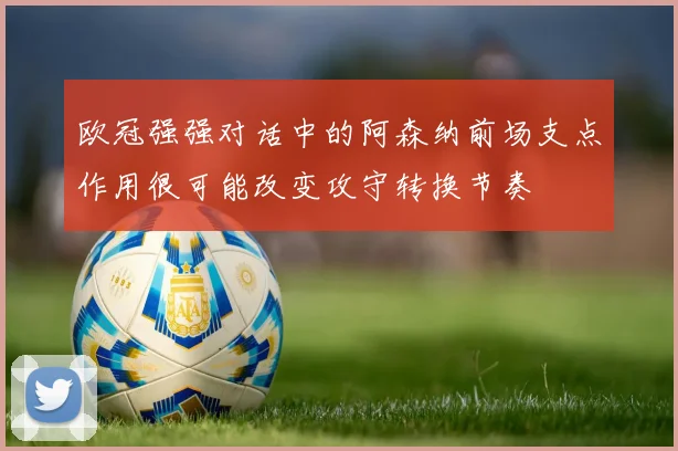 欧冠强强对话中的阿森纳前场支点作用很可能改变攻守转换节奏