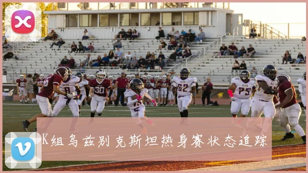 K组乌兹别克斯坦热身赛状态追踪