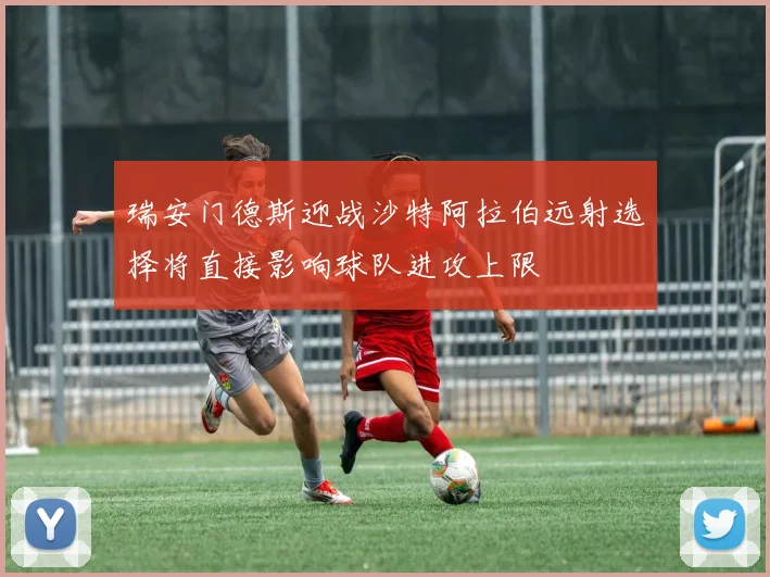 瑞安门德斯迎战沙特阿拉伯远射选择将直接影响球队进攻上限