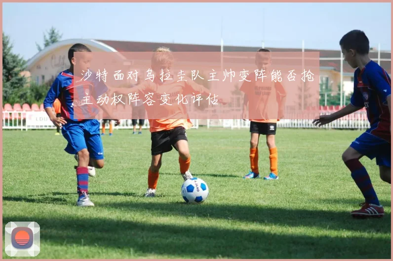 沙特面对乌拉圭队主帅变阵能否抢主动权阵容变化评估