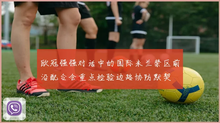 欧冠强强对话中的国际米兰禁区前沿配合会重点检验边路协防默契