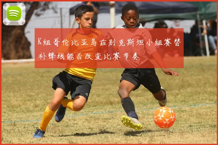 K组哥伦比亚乌兹别克斯坦小组赛替补锋线能否改变比赛节奏
