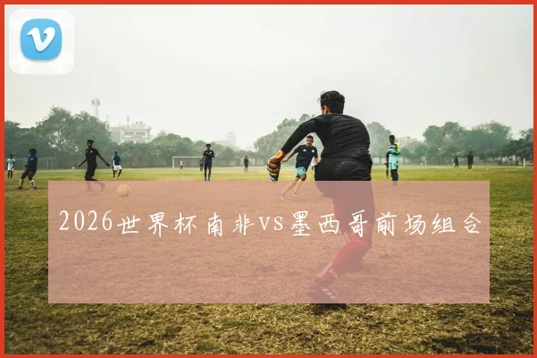2026世界杯南非vs墨西哥前场组合