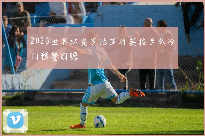 2026世界杯克罗地亚对英格兰队冷门预警前瞻
