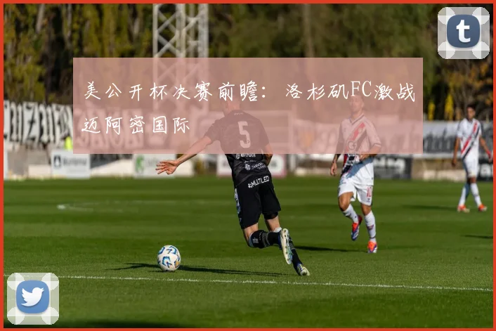 美公开杯决赛前瞻：洛杉矶FC激战迈阿密国际
