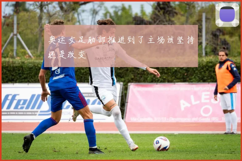 奥运女足肋部推进到了主场该坚持还是改变