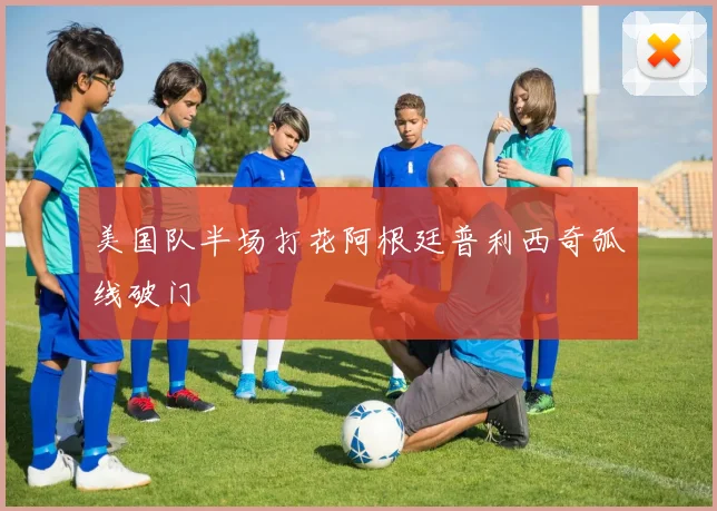 美国队半场打花阿根廷普利西奇弧线破门