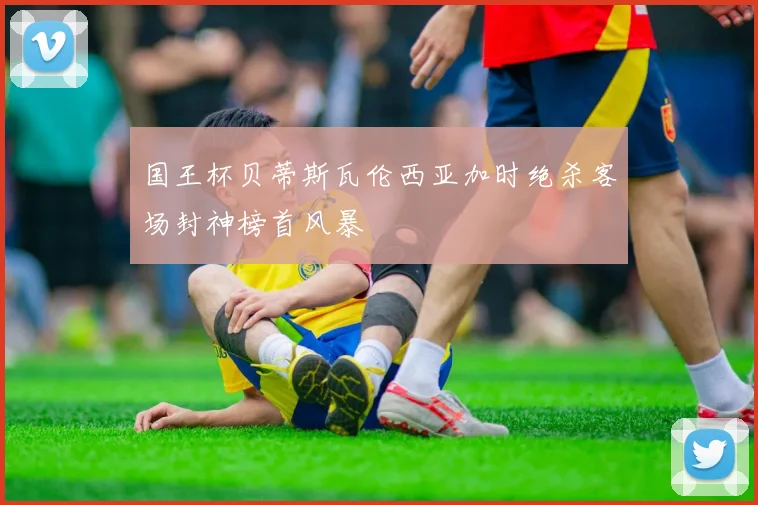 国王杯贝蒂斯瓦伦西亚加时绝杀客场封神榜首风暴